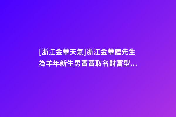 [浙江金華天氣]浙江金華陸先生為羊年新生男寶寶取名財富型套餐-第1張-公司起名-玄機派